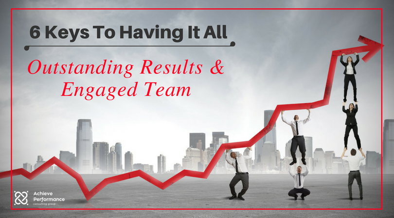 6 Keys To Having It All- Outstanding Results And Engaged Team